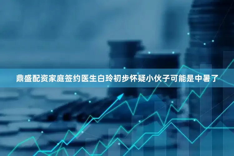 鼎盛配资家庭签约医生白玲初步怀疑小伙子可能是中暑了