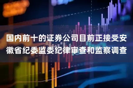 国内前十的证券公司目前正接受安徽省纪委监委纪律审查和监察调查