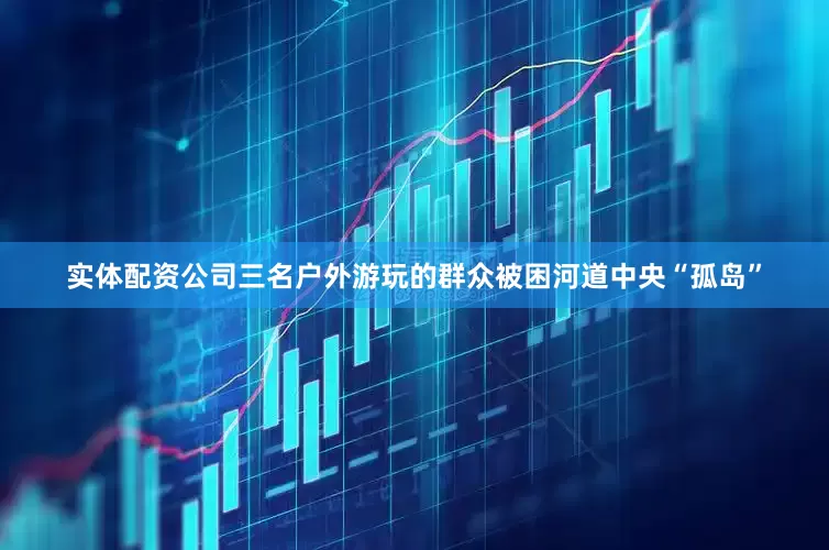 实体配资公司三名户外游玩的群众被困河道中央“孤岛”