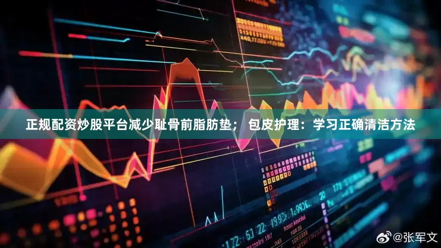 正规配资炒股平台减少耻骨前脂肪垫； 包皮护理：学习正确清洁方法