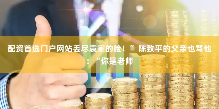 配资首选门户网站丢尽袁家的脸！” 陈致平的父亲也骂他：“你是老师