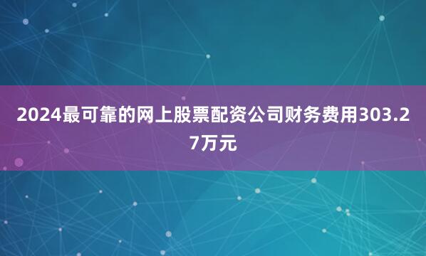 2024最可靠的网上股票配资公司财务费用303.27万元