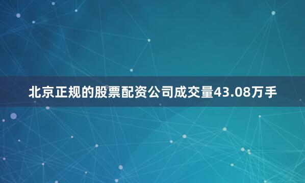 北京正规的股票配资公司成交量43.08万手