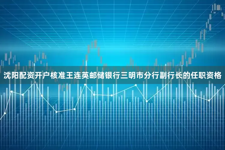 沈阳配资开户核准王连英邮储银行三明市分行副行长的任职资格