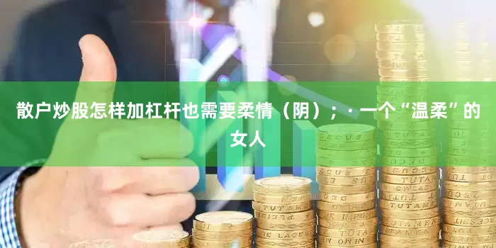 散户炒股怎样加杠杆也需要柔情（阴）；· 一个“温柔”的女人