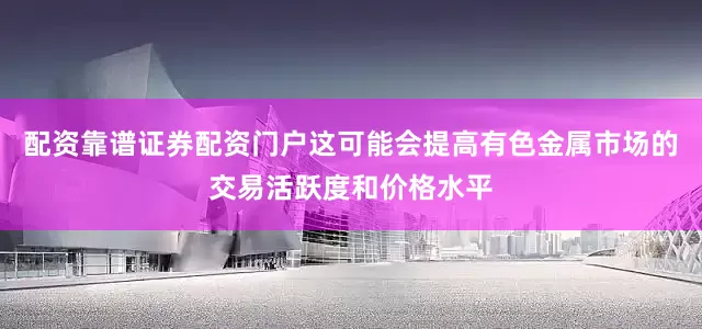 配资靠谱证券配资门户这可能会提高有色金属市场的交易活跃度和价格水平