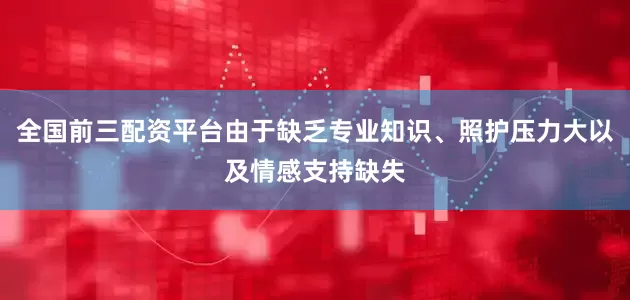 全国前三配资平台由于缺乏专业知识、照护压力大以及情感支持缺失