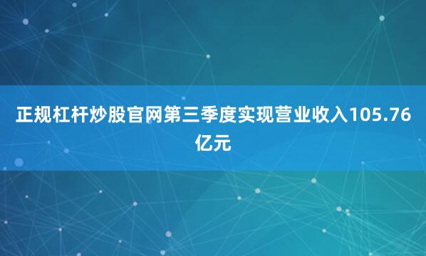 正规杠杆炒股官网第三季度实现营业收入105.76亿元