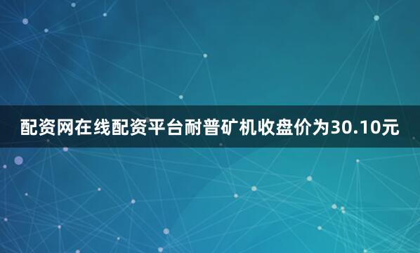 配资网在线配资平台耐普矿机收盘价为30.10元