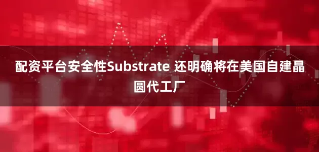 配资平台安全性Substrate 还明确将在美国自建晶圆代工厂