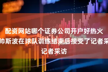 配资网站哪个证券公司开户好热火主帅斯波在球队训练结束后接受了记者采访