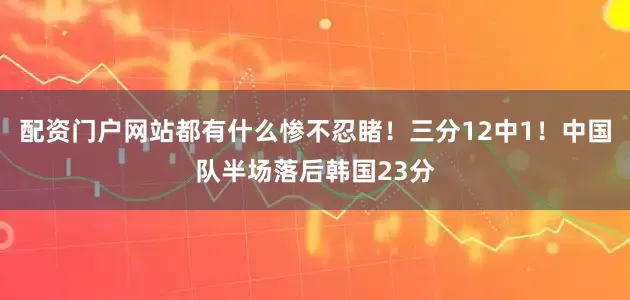 配资门户网站都有什么惨不忍睹！三分12中1！中国队半场落后韩国23分