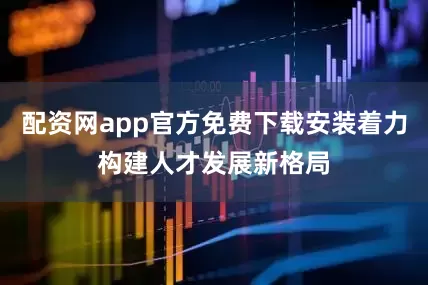 配资网app官方免费下载安装着力构建人才发展新格局