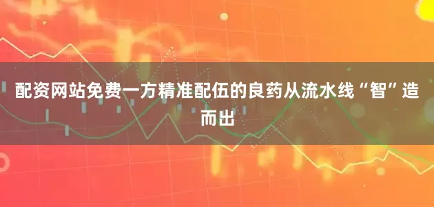 配资网站免费一方精准配伍的良药从流水线“智”造而出