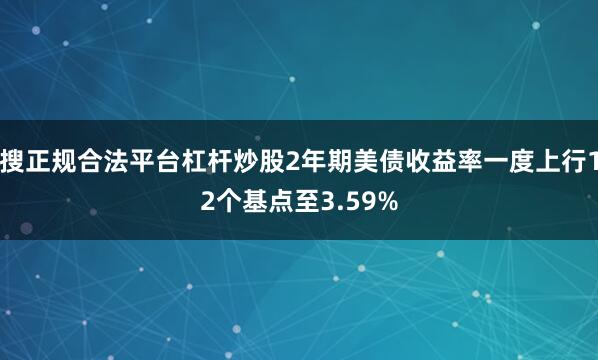 搜正规合法平台杠杆炒股2年期美债收益率一度上行12个基点至3.59%