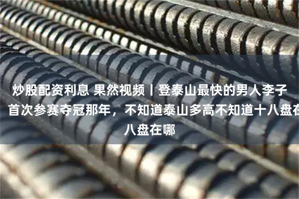 炒股配资利息 果然视频丨登泰山最快的男人李子成，首次参赛夺冠那年，不知道泰山多高不知道十八盘在哪