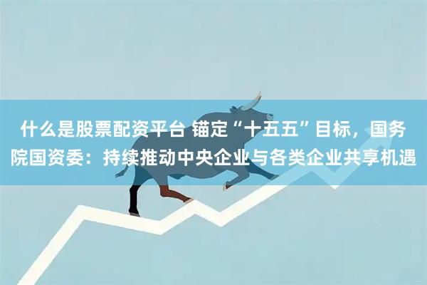 什么是股票配资平台 锚定“十五五”目标，国务院国资委：持续推动中央企业与各类企业共享机遇