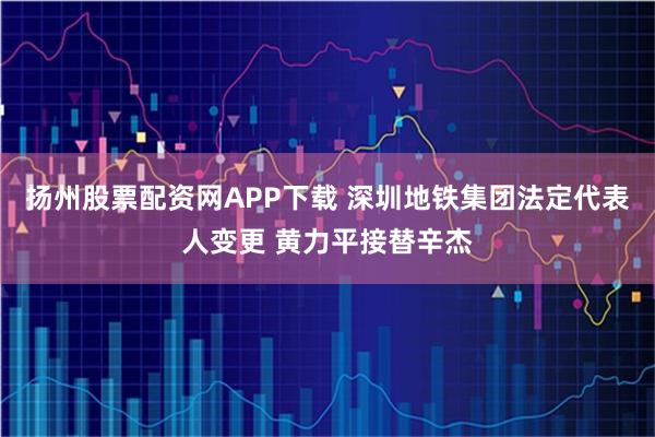 扬州股票配资网APP下载 深圳地铁集团法定代表人变更 黄力平接替辛杰