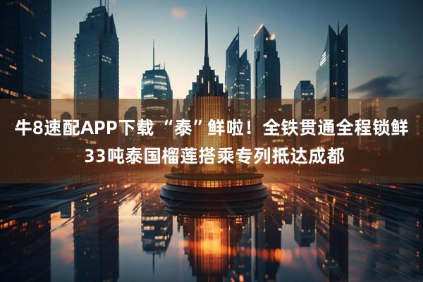 牛8速配APP下载 “泰”鲜啦！全铁贯通全程锁鲜 33吨泰国榴莲搭乘专列抵达成都