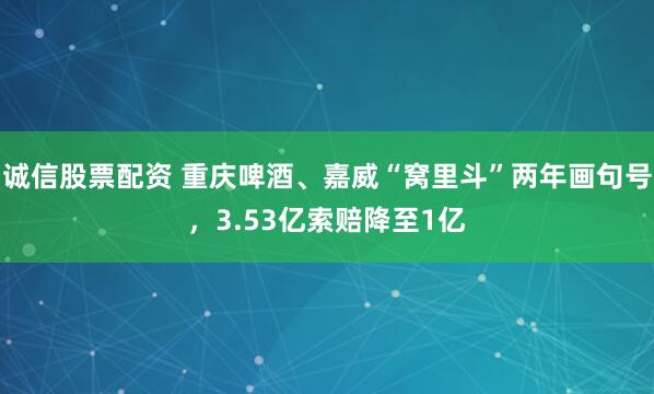 诚信股票配资 重庆啤酒、嘉威“窝里斗”两年画句号，3.53亿索赔降至1亿