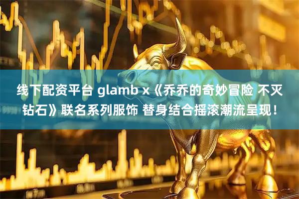 线下配资平台 glamb x《乔乔的奇妙冒险 不灭钻石》联名系列服饰 替身结合摇滚潮流呈现！